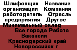 Шлифовщик › Название организации ­ Компания-работодатель › Отрасль предприятия ­ Другое › Минимальный оклад ­ 30 000 - Все города Работа » Вакансии   . Краснодарский край,Новороссийск г.